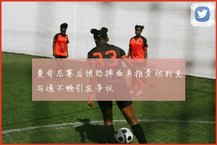 曼奇尼赛后愤怒摔面具指责切利克沟通不畅引发争议