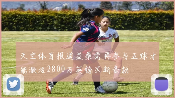 天空体育报道盖桑需再参与五球才能激活2800万英镑买断条款