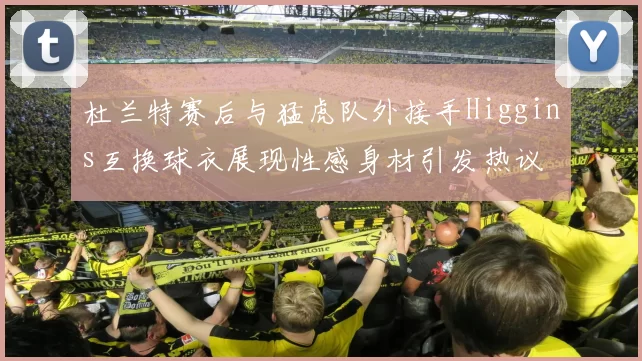 杜兰特赛后与猛虎队外接手Higgins互换球衣展现性感身材引发热议