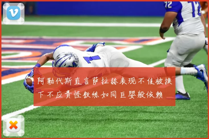 阿勒代斯直言萨拉赫表现不佳被换下不应责怪教练如同巨婴般依赖