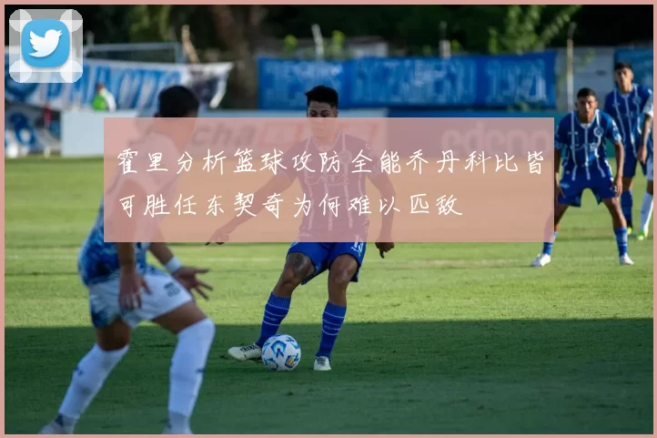 霍里分析篮球攻防全能乔丹科比皆可胜任东契奇为何难以匹敌