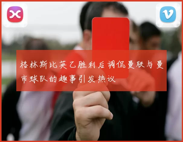 格林斯比英乙胜利后调侃曼联与曼市球队的趣事引发热议