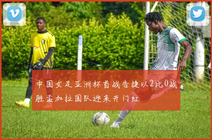 中国女足亚洲杯首战告捷以2比0战胜孟加拉国队迎来开门红