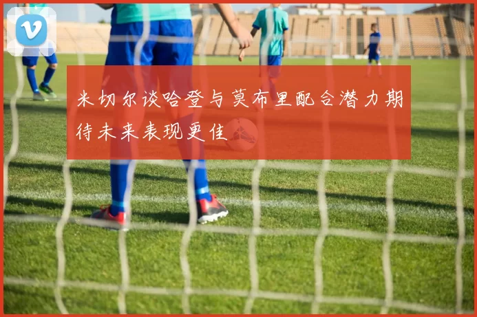 米切尔谈哈登与莫布里配合潜力期待未来表现更佳