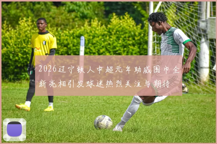 2026辽宁铁人中超元年助威围巾全新亮相引发球迷热烈关注与期待