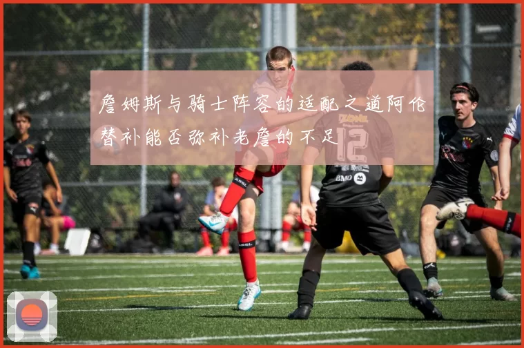 詹姆斯与骑士阵容的适配之道阿伦替补能否弥补老詹的不足