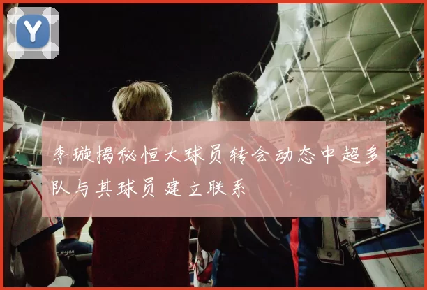 李璇揭秘恒大球员转会动态中超多队与其球员建立联系