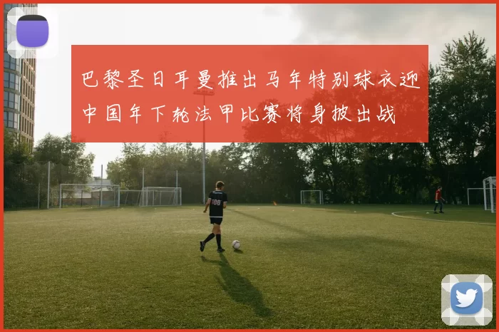 巴黎圣日耳曼推出马年特别球衣迎中国年下轮法甲比赛将身披出战