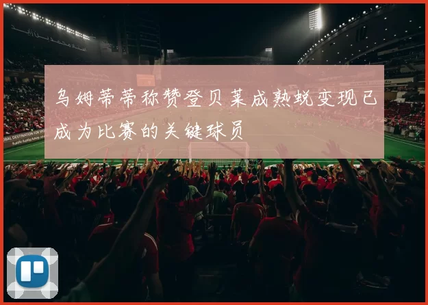 乌姆蒂蒂称赞登贝莱成熟蜕变现已成为比赛的关键球员