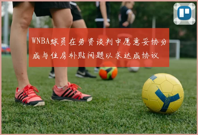 WNBA球员在劳资谈判中愿意妥协分成与住房补贴问题以求达成协议