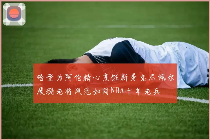 哈登为阿伦精心烹饪新秀克尼佩尔展现老将风范如同NBA十年老兵